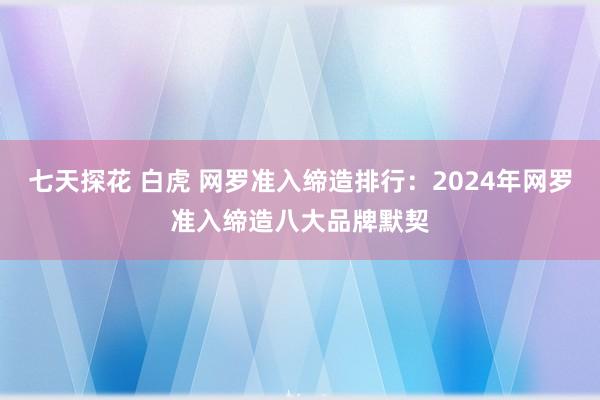 七天探花 白虎 网罗准入缔造排行：2024年网罗准入缔造八大品牌默契