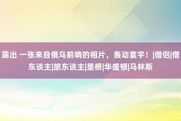 露出 一张来自俄乌前哨的相片，轰动寰宇！|僧侣|僧东谈主|旅东谈主|里根|华盛顿|马林斯