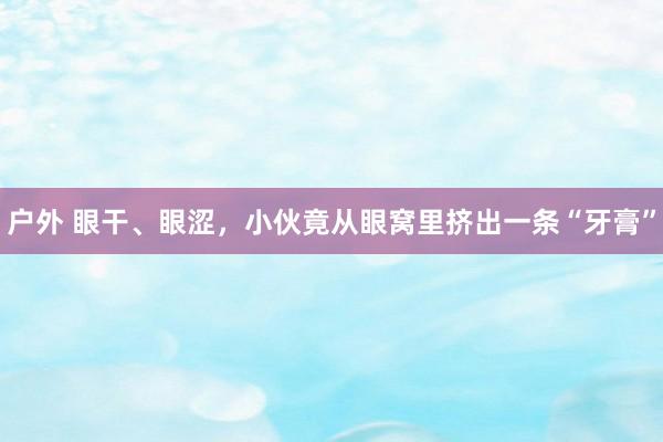 户外 眼干、眼涩，小伙竟从眼窝里挤出一条“牙膏”