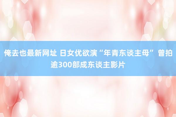 俺去也最新网址 日女优欲演“年青东谈主母” 曾拍逾300部成东谈主影片