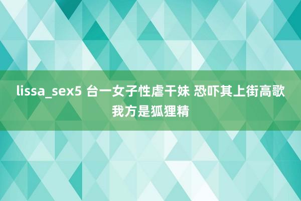 lissa_sex5 台一女子性虐干妹 恐吓其上街高歌我方是狐狸精