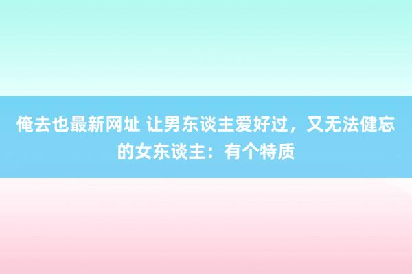 俺去也最新网址 让男东谈主爱好过，又无法健忘的女东谈主：有个特质