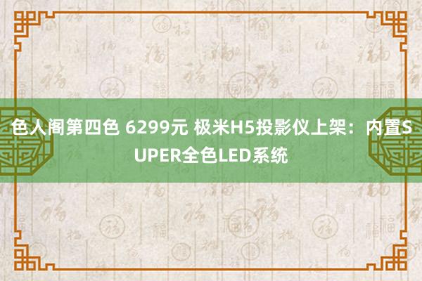 色人阁第四色 6299元 极米H5投影仪上架：内置SUPER全色LED系统