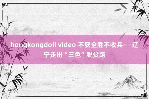 hongkongdoll video 不获全胜不收兵——辽宁走出“三色”脱贫路