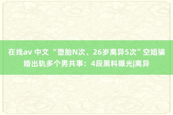 在线av 中文 “堕胎N次、26岁离异5次”空姐骗婚出轨多个男共事：4段黑料曝光|离异