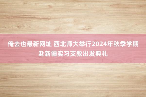 俺去也最新网址 西北师大举行2024年秋季学期赴新疆实习支教出发典礼