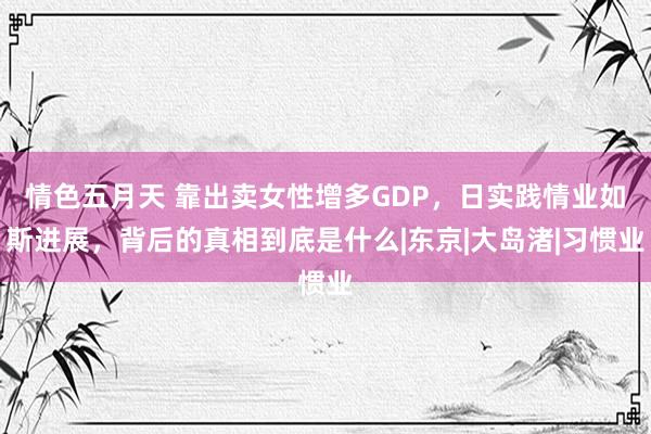 情色五月天 靠出卖女性增多GDP，日实践情业如斯进展，背后的真相到底是什么|东京|大岛渚|习惯业