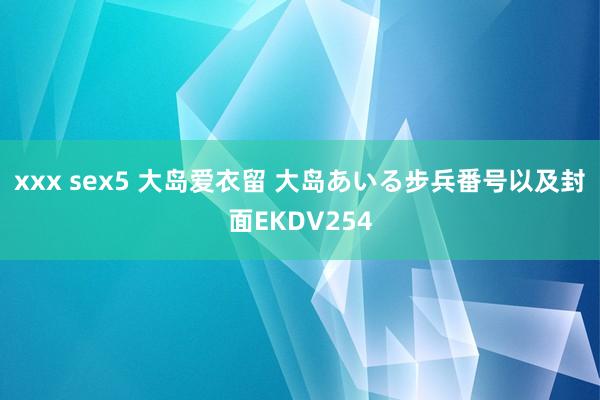 xxx sex5 大岛爱衣留 大岛あいる步兵番号以及封面EKDV254