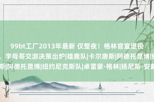 99bt工厂2013年最新 仅整夜！格林官宣退役，尼克斯住持中锋报销，字母哥交游决策出炉|雄鹿队|卡尔唐斯|阿德托昆博|纽约尼克斯队|卓雷蒙·格林|扬尼斯·安戴托昆波