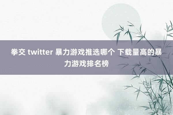 拳交 twitter 暴力游戏推选哪个 下载量高的暴力游戏排名榜