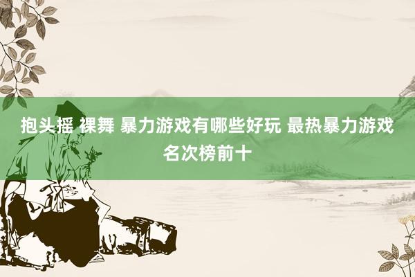 抱头摇 裸舞 暴力游戏有哪些好玩 最热暴力游戏名次榜前十